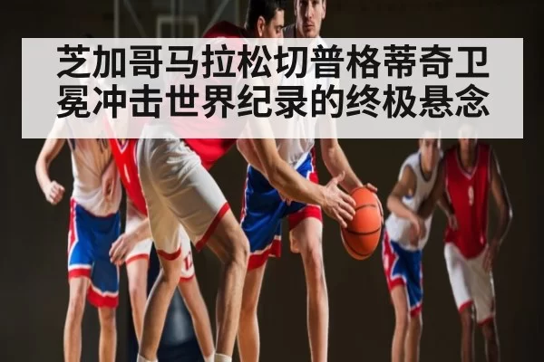 芝加哥马拉松切普格蒂奇卫冕冲击世界纪录的终极悬念